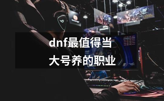 dnf最值得当大号养的职业-第1张-游戏信息-龙启网