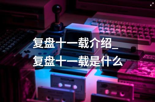 复盘十一载介绍_复盘十一载是什么-第1张-游戏信息-龙启网