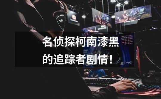 名侦探柯南漆黑的追踪者剧情!-第1张-游戏信息-龙启网