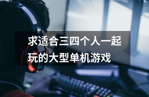 求适合三四个人一起玩的大型单机游戏-第1张-游戏信息-龙启网