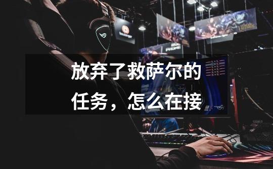 放弃了救萨尔的任务，怎么在接-第1张-游戏信息-龙启网