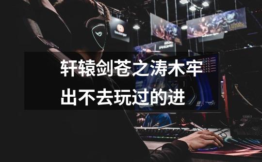 轩辕剑苍之涛木牢出不去玩过的进-第1张-游戏信息-龙启网