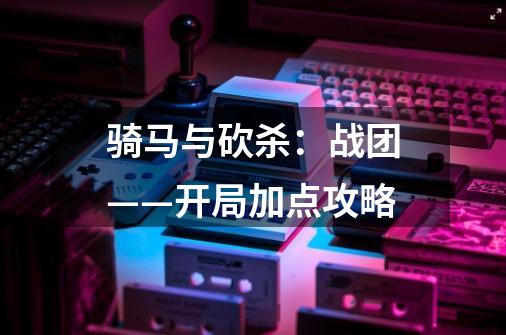 骑马与砍杀:战团——开局加点攻略-第1张-游戏信息-龙启网