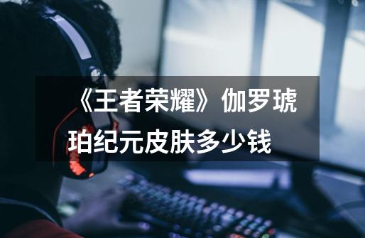 《王者荣耀》伽罗琥珀纪元皮肤多少钱-第1张-游戏信息-龙启网