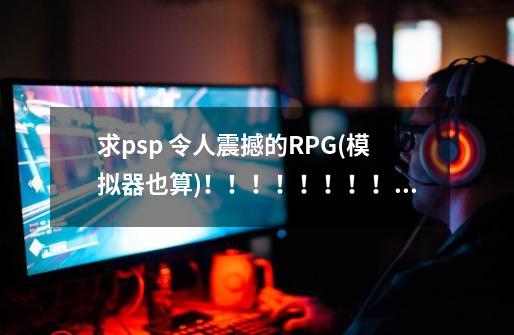 求psp 令人震撼的RPG(模拟器也算)!!!!!!!!!!!!!!!!!!-第1张-游戏信息-龙启网
