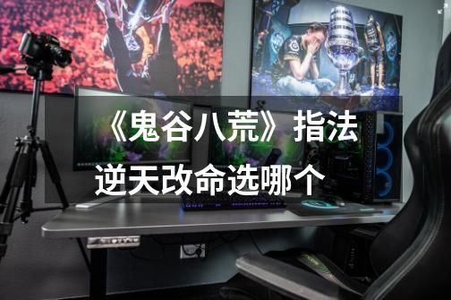 《鬼谷八荒》指法逆天改命选哪个-第1张-游戏信息-龙启网