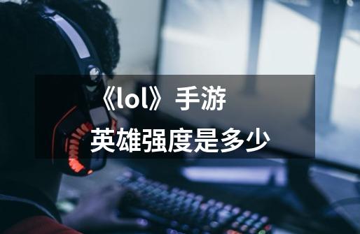 《lol》手游英雄强度是多少-第1张-游戏信息-龙启网