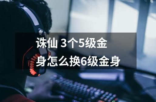 诛仙 3个5级金身怎么换6级金身-第1张-游戏信息-龙启网