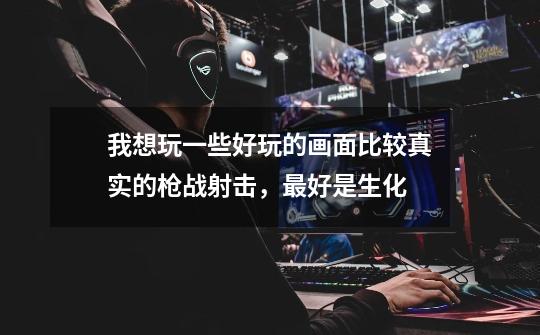 我想玩一些好玩的画面比较真实的枪战射击，最好是生化-第1张-游戏信息-龙启网