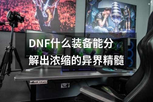 DNF什么装备能分解出浓缩的异界精髓-第1张-游戏信息-龙启网