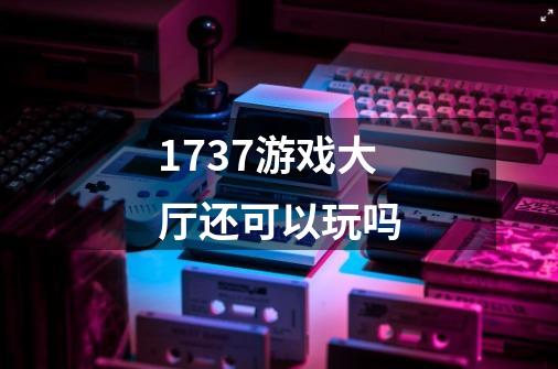 1737游戏大厅还可以玩吗-第1张-游戏信息-龙启网