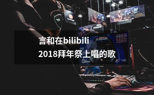 言和在bilibili2018拜年祭上唱的歌-第1张-游戏信息-龙启网