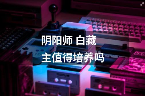 阴阳师 白藏主值得培养吗-第1张-游戏信息-龙启网