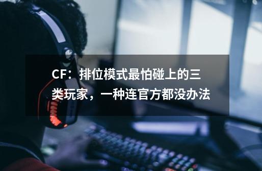 CF:排位模式最怕碰上的三类玩家,一种连官方都没办法-第1张-游戏信息-龙启网