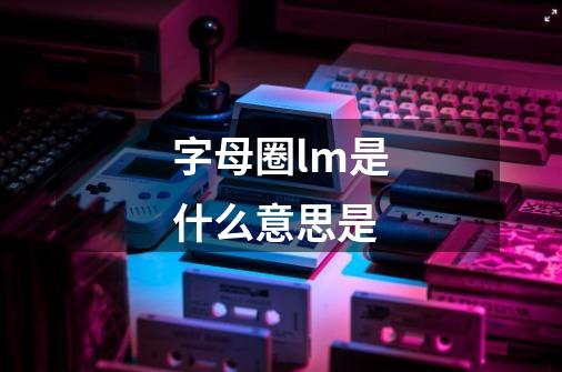 字母圈lm是什么意思是-第1张-游戏信息-龙启网