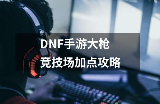 DNF手游大枪竞技场加点攻略-第1张-游戏信息-龙启网
