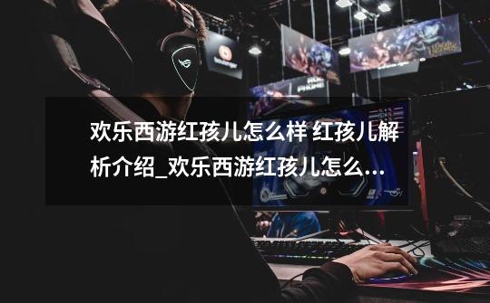 欢乐西游红孩儿怎么样 红孩儿解析介绍_欢乐西游红孩儿怎么样 红孩儿解析是什么-第1张-游戏信息-龙启网