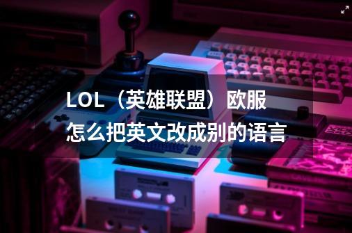 LOL（英雄联盟）欧服怎么把英文改成别的语言-第1张-游戏信息-龙启网