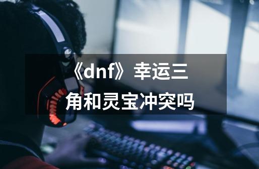 《dnf》幸运三角和灵宝冲突吗-第1张-游戏信息-龙启网