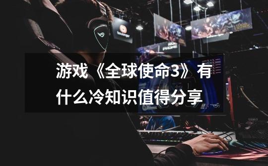 游戏《全球使命3》有什么冷知识值得分享-第1张-游戏信息-龙启网