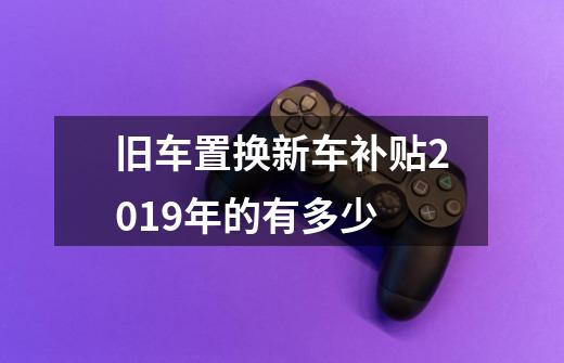 旧车置换新车补贴2019年的有多少-第1张-游戏信息-龙启网
