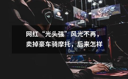 网红“光头强”风光不再,卖掉豪车骑摩托,后来怎样-第1张-游戏信息-龙启网