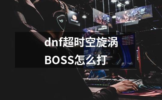 dnf超时空旋涡BOSS怎么打-第1张-游戏信息-龙启网
