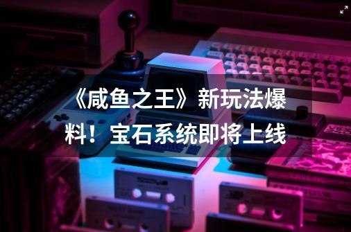 《咸鱼之王》新玩法爆料!宝石系统即将上线-第1张-游戏信息-龙启网