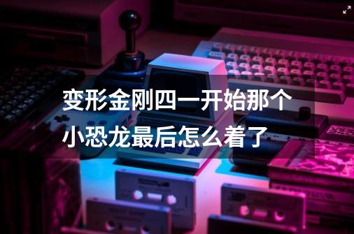 变形金刚四一开始那个小恐龙最后怎么着了-第1张-游戏信息-龙启网