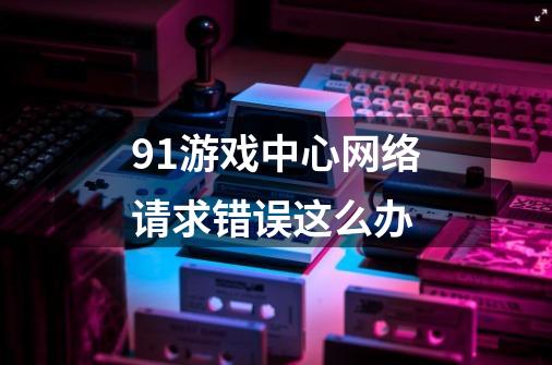 91游戏中心网络请求错误这么办-第1张-游戏信息-龙启网