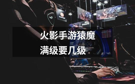 火影手游猿魔满级要几级-第1张-游戏信息-龙启网