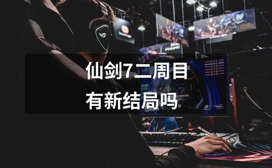 仙剑7二周目有新结局吗-第1张-游戏信息-龙启网