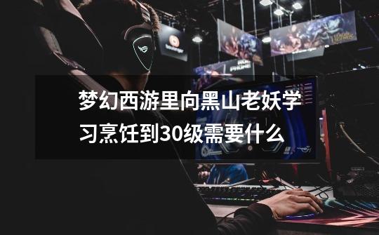 梦幻西游里向黑山老妖学习烹饪到30级需要什么-第1张-游戏信息-龙启网