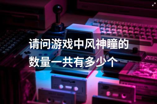 请问游戏中风神瞳的数量一共有多少个-第1张-游戏信息-龙启网