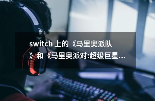 switch 上的《马里奥派队》和《马里奥派对:超级巨星》区别在哪-第1张-游戏信息-龙启网