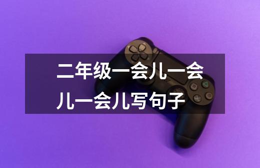 二年级一会儿一会儿一会儿写句子-第1张-游戏信息-龙启网