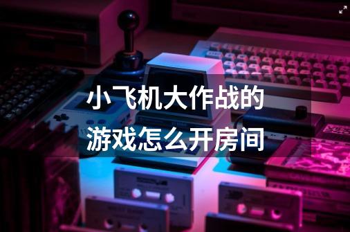 小飞机大作战的游戏怎么开房间-第1张-游戏信息-龙启网