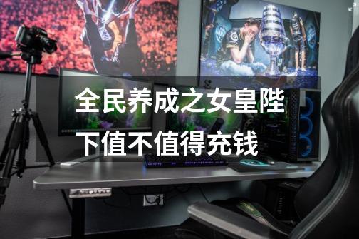 全民养成之女皇陛下值不值得充钱-第1张-游戏信息-龙启网