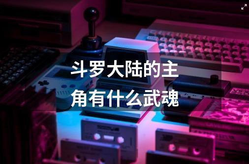 斗罗大陆的主角有什么武魂-第1张-游戏信息-龙启网