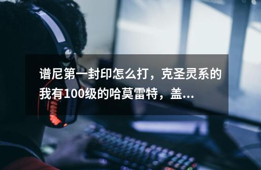 谱尼第一封印怎么打，克圣灵系的我有100级的哈莫雷特，盖亚，和瑞尔斯。-第1张-游戏信息-龙启网