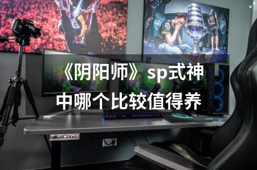 《阴阳师》sp式神中哪个比较值得养-第1张-游戏信息-龙启网