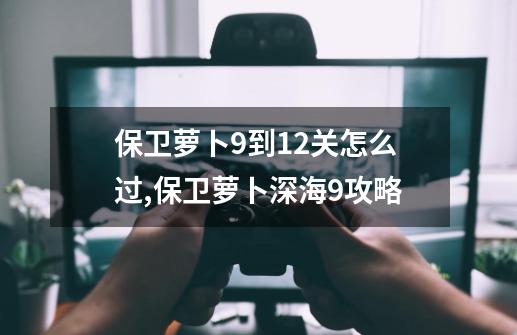保卫萝卜9到12关怎么过,保卫萝卜深海9攻略-第1张-游戏信息-龙启网