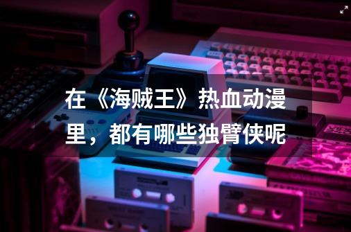 在《海贼王》热血动漫里,都有哪些独臂侠呢-第1张-游戏信息-龙启网