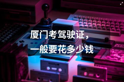 厦门考驾驶证,一般要花多少钱-第1张-游戏信息-龙启网