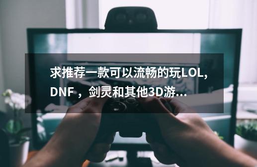 求推荐一款可以流畅的玩LOL,DNF ,剑灵和其他3D游戏的本子(剑灵可以加条子)-第1张-游戏信息-龙启网
