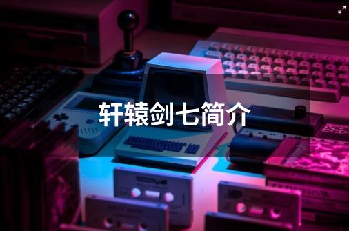 轩辕剑七简介-第1张-游戏信息-龙启网