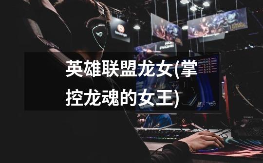 英雄联盟龙女(掌控龙魂的女王)-第1张-游戏信息-龙启网