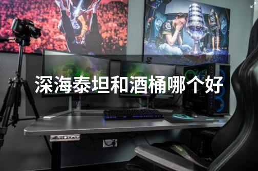 深海泰坦和酒桶哪个好-第1张-游戏信息-龙启网