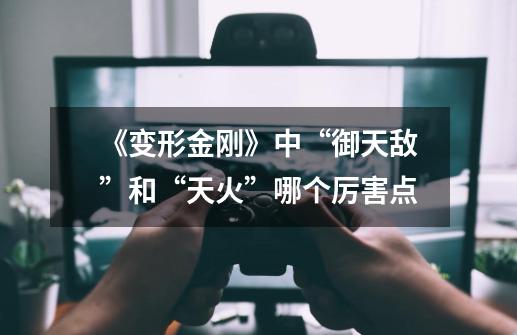 《变形金刚》中“御天敌”和“天火”哪个厉害点-第1张-游戏信息-龙启网