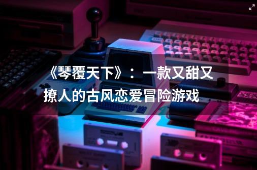 《琴覆天下》:一款又甜又撩人的古风恋爱冒险游戏-第1张-游戏信息-龙启网
